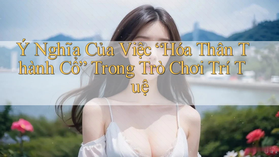 Ý Nghĩa Của Việc “Hóa Thân Thành Cổ” Trong Trò Chơi Trí Tuệ Ý Nghĩa Của Việc “Hóa Thân Thành Cổ” Trong Trò Chơi Trí Tuệ